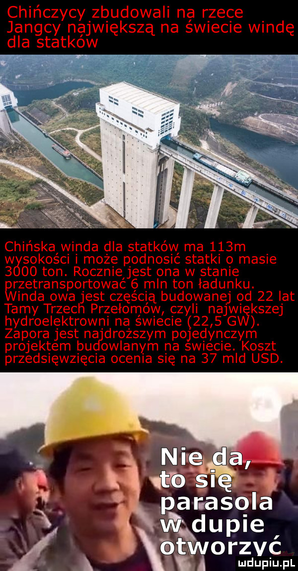 chińczycy zbudowali na rzece jangcy największą na swiecie windę dla statkow r.   chińskalwinda dla statków ma    m w sokosci i może podnosic statki o masie      ton. rocznieljest ona w stanie wzetransportowac mln ton ładunku. irda owa jest częścią budowanej od    lat tamy trzech przełomów czyli narwi kszej hydroelektrowni na swiecie      g. zapora jest na droższym pojedynczym projektem bu oblanym na swiecie. koszt przedsięwzięcia ocenia się na    mld usd