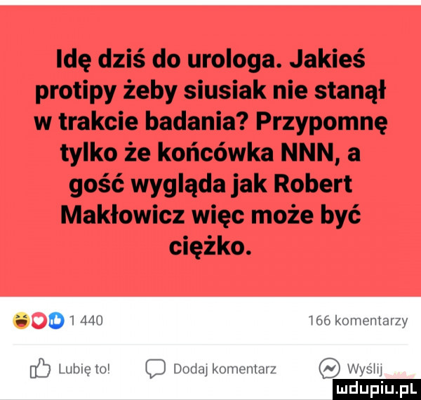 idę dziś do urologa. jakieś protipy żeby siusiak nie stanął w trakcie badania przypomnę tylko że końcówka nin a gość wygląda jak robert makłowicz więc może być ciężko. i d          komentarzy luhlclo q dodaj komentarz wydm