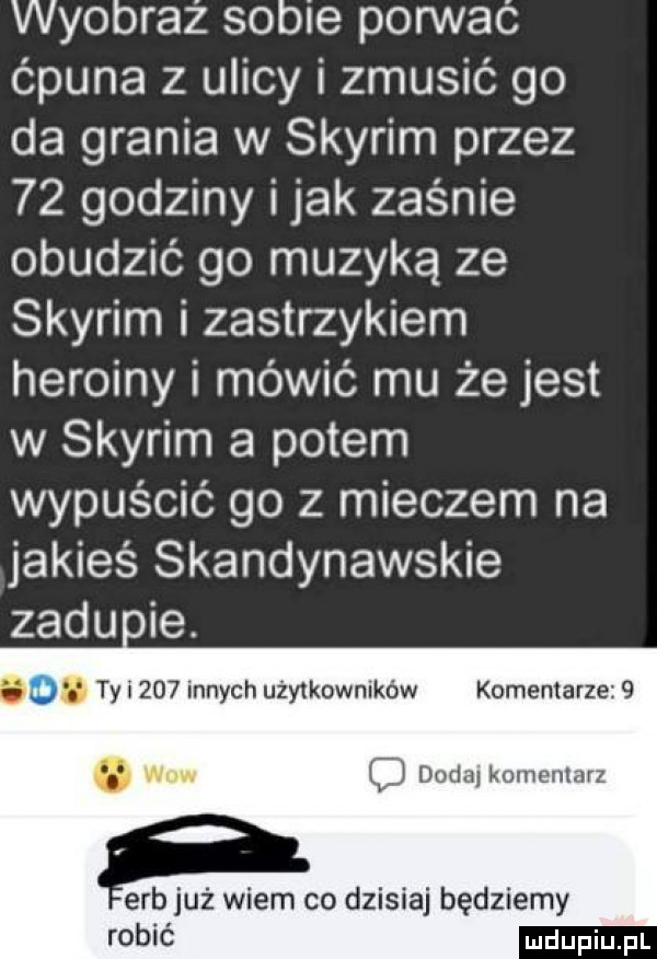 wyobraź sobie pon vac c puna z ulicy i zmusic go da grania w skyrim przez    godziny imak zaśnie obudzić go muzyką ze skyrim i zastrzykiem heroiny i mówić mu że jest w skyrim a potem wypuścić go z mieczem na jakieś skandynawskie zadu ie. abakankami. abakankami ty i     innych użytkowników komentarze  . www c d dodaj komentarz erb już wiem co dzisiaj będziemy robić