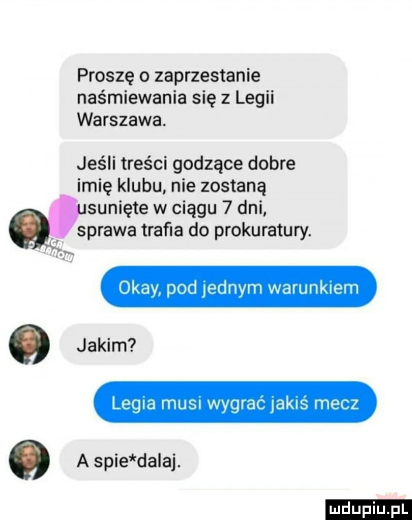 proszę o zaprzestanie naśmiewania się z legii warszawa. jeśli treści godzące dobre imię klubu nie zostaną sunięte w ciągu   dni sprawa trafna do prokuratury. okay pod jednym warunkiem o jakim legla i t insi wygrac akls mecz   a spie dadaj. ludu iu. l