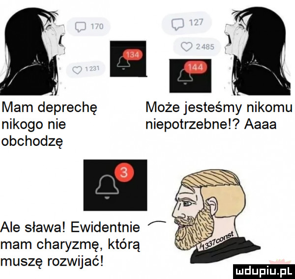 i x mam deprechę może jesteśmy nikomu nikogo nie niepotrzebne aaaa obchodzę ale slawa ewidentnie mam charyzmę którą muszę rozwijać ludu iu. l