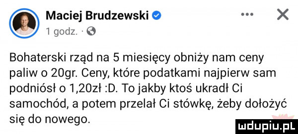 maciej brudzewski x   godz. bohaterski rząd na   miesięcy obniży nam ceny paliw o zogr. ceny które podatkami najpierw sam podniósł o      ł d tojakby ktoś ukradł ci samochód a potem przelał ci stówkę żeby dołożyć się do nowego