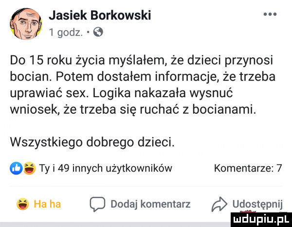 x jasiek borkowski   godzv   do    roku życia myślałem że dzieci przynosi bocian. potem dostałem informacje że trzeba uprawiać sex. logika nakazała wysnuć wniosek że trzeba się ruchać z bocianami. wszystkiego dobrego dzieci.  . ty i    innych użytkowników komentarze  . ha ha dodaj komentarz udostępnij ludupi
