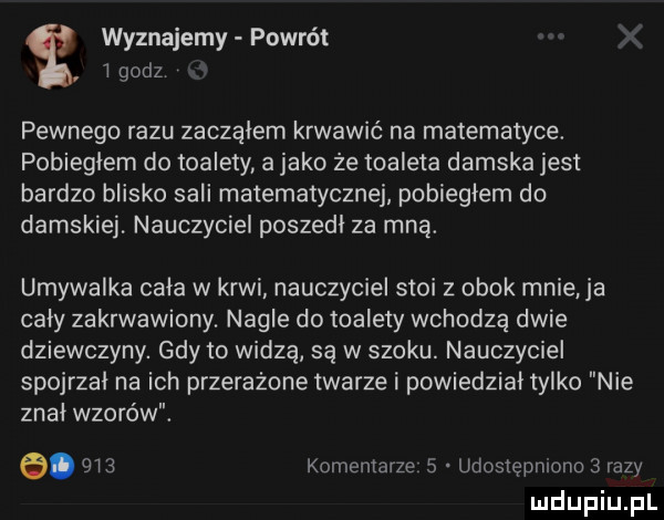 wyznajemy powrót l godz pewnego razu zaczalem krwawić na matematyce. pobieglem do toalety a jako że toaleta damska jest bardzo blisko sali matematycznej pobiegłem do damskiej. nauczyciel poszedl za mną. umywalka cala w krwi nauczyciel stoi z obok mnie ja caly zakrwawiony. nagle do toalety wchodzą dwie dziewczyny. gdy to widzą są w szoku. nauczyciel spojrzal na ich przerażone twarze i powiedzial tylko nie znal wzorów. a.     komentarze   udostępniono   razy ludupiu pl