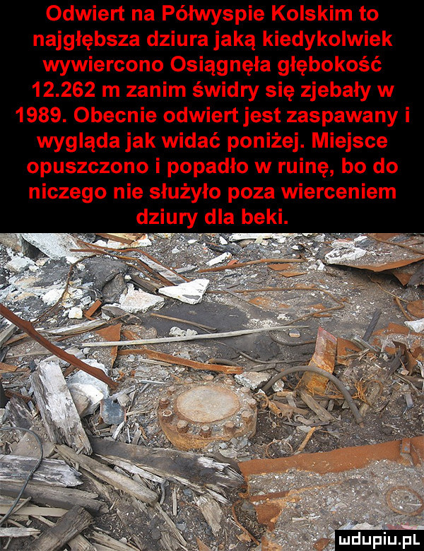odwiert na półwyspie kolskim to najgłębsza dziura jaką kiedykolwiek wywiercono osiągnęła głębokość        m zanim świdry się zjebały w     . obecnie odwiert jest zaspawany i wygląda jak widać poniżej. miejsce opuszczono i popadło w ruinę bo do niczego nie służyło poza wierceniem dziury dla beki. l