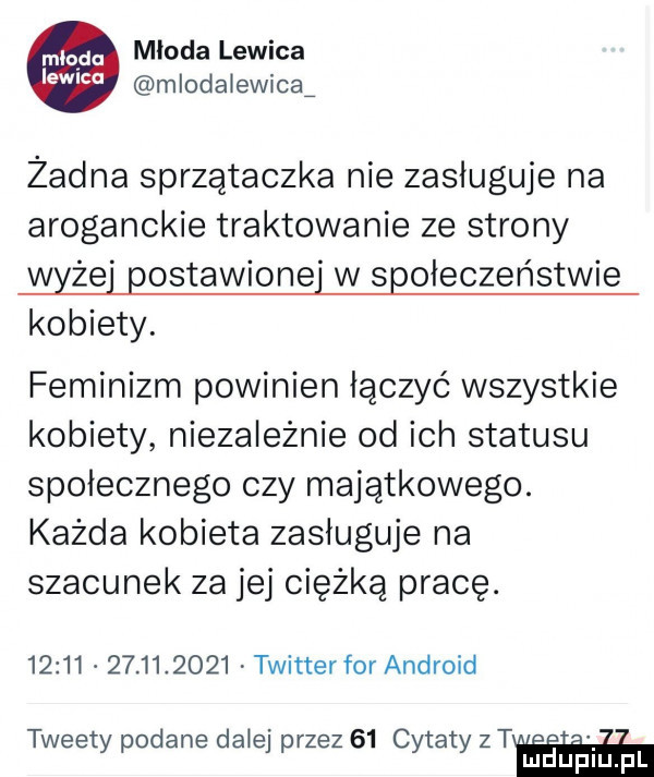 m qdd młoda lewica ew ca mlodałewicaź żadna sprzątaczka nie zasługuje na aroganckie traktowanie ze strony wyżej postawionej w społeczeństwie kobiety. feminizm powinien łączyć wszystkie kobiety niezależnie od ich statusu społecznego czy majątkowego. każda kobieta zasługuje na szacunek za jej ciężką pracę.                  twitter for android tweety podane dalej przez    cytaty  t mduplu pl