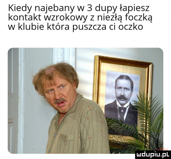 kiedy najebany w   dupy ła iesz kontakt wzrokowy z niezłą oczką w klubie która puszcza ci oczko
