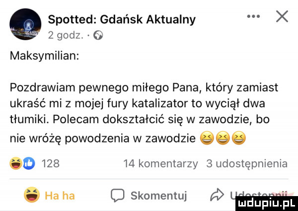 a spotted gdańsk aktualny x   godz. maksymilian pozdrawiam pewnego miłego pana który zamiast ukraść mi z mojej fury katalizator to wyciął dwa tłumiki. polecam dokształcić się w zawodzie bo nie wróżę powodzenia w zawodzie     o        komentarzy   udostępnienia. ha ha o skomentuj l uhufji ul. f