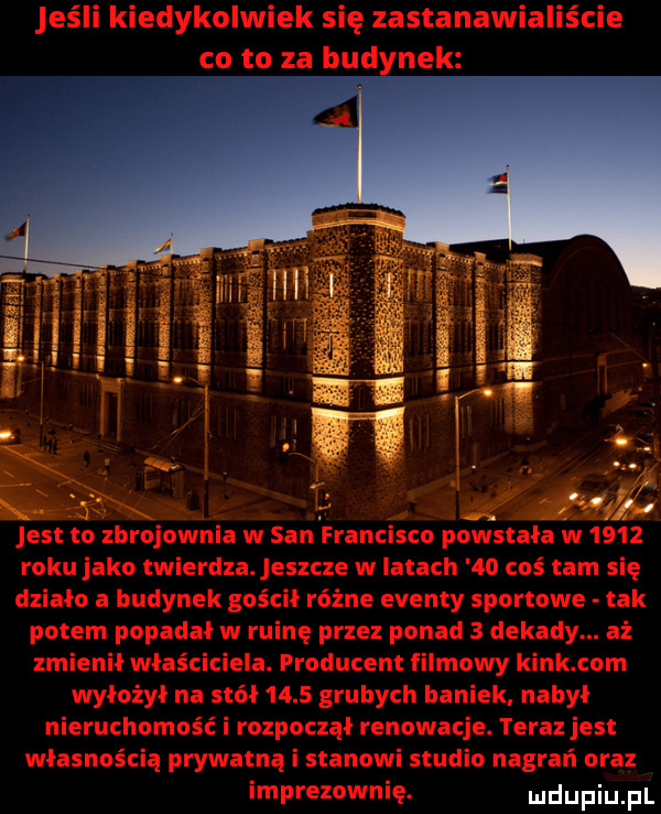jeśli kiedykolwiek się zastanawiallscie co to za budynek in a.       jest to zbrojownia w san francisco powstała w      roku jako twierdza jeszcze w latach    coś tam się działo a budynek gościł różne eventy sportowe tak potem popadał w ruinę przez ponad   dekady. aż zmienił właściciela. producent filmowy kick com wyłożył na stół      grubych baniek nabył nieruchomość i rozpoczął renowacje. teraz jest własnością prywatną i stanowi studio nagrań oraz imprezownię