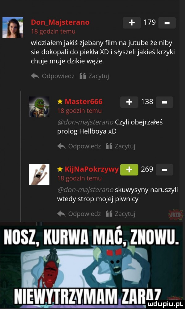 i donamajsterano    . waged mew widzialem jakiś zjebany film na jutube że niby sie dokopali do piekła xd i słyszeli jakieś krzyki chuje maje dzikie węże q ii master        is godom   an g czyli obejrzałeś prolog hellboya xd   ii kleapokrzywy     ig godom mami. skuwysyny naruszyli wtedy strop mojej piwnicy   ii llllsz ilililwll mag znowu. n v c. iiiewyibz ymam zmw ludupiu. pl