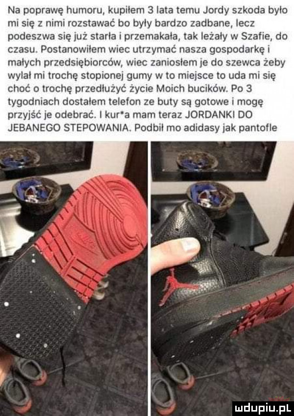 na poprawę humoru kupilem   lata temu jardy szkoda bylo ml się z nimi rozstawać bo byly bardzo zadbane lecz podeszwa sue już starta l przemakala tak iezaly w szefie do czasu postanowilem wiec utrzymać nasza gospodarkęl malych przedslębiorcćw wiec zamoslem  e do szewca zeby wylal ml trochę stopione gumy wto miejsce to uda mi się choć trochę przedłużyć życie moich bucików. po   tygodniach dostalem telefon ze buty są gotowe mogę przyjść je odebrać. laur a mam teraz jordanki do jebanego stepowania podbil mo adidasy jak pantofle