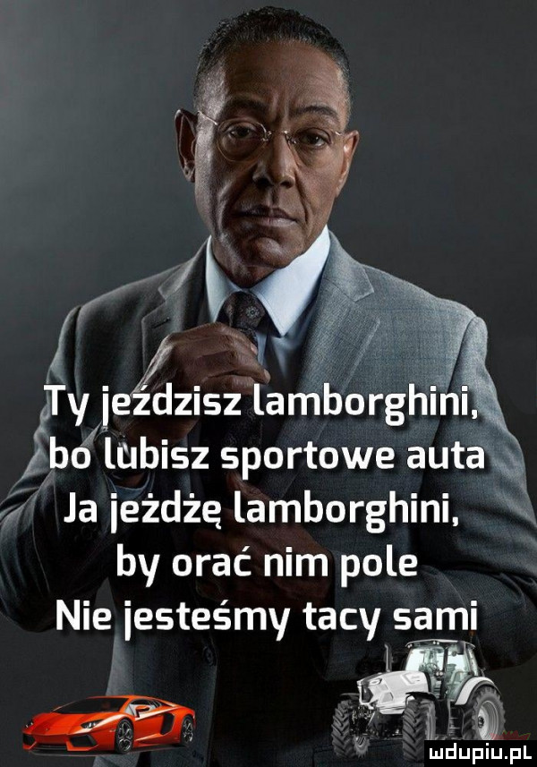 ty jeździsz lamborghlnl bo lubisz sportowe auta ja eżdżę lamborghini by orać nim pole nie jesteśmy tacy sami li u lu liu. l