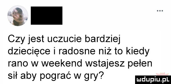 ﬁ czy jest uczucie bardziej dziecięce i radosne niż to kiedy rano w weekend wstajesz pełen sił aby pograć w gry