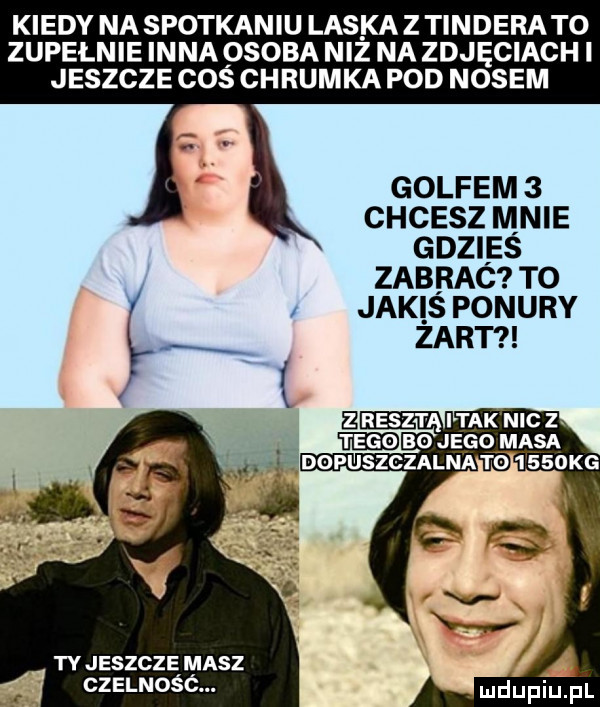 kiedy na spotkaniu laskaz tinderato zupełnie inna osoba niż na zdjęciach i jeszcze coś chrumka pod nosem golfem   chcesz mnie gdzies zabrac to y jaki s ponury łą i. tyjeszcze masz czelność