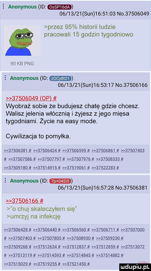 e anonymous id          sun          no          przez    historii ludzie pracowali    godzin tygodniowo    kb pbg   anonymous id          sun          no                   gm wyobraź sobie że budujesz chatę gdzie chcesz. walisz jelenia włócznią i żyjesz z jego mięsa tygodniami. życie na eksy mode. cywilizacja to pomylka.                                ﬁ                 abb                 lż   ż                                        l                                  anonymous id          sun          no                   o chuj skaleczylem się umrzyj na infekcję                                                     a  j