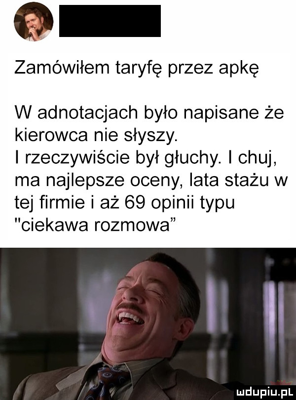 zamówiłem taryfę przez apkę w adnotacjach było napisane że kierowca nie słyszy. i rzeczywiście był głuchy. chuj ma najlepsze oceny lata stażu w tej firmie i aż    opinii typu ciekawa rozmowa iii