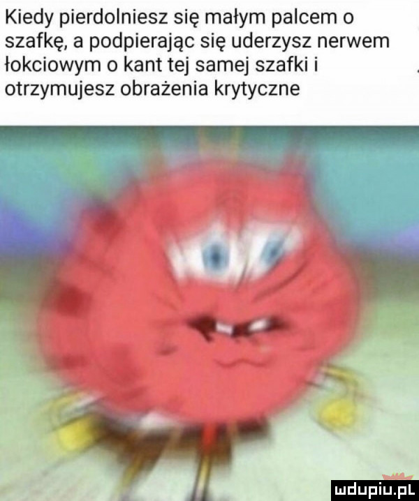 kiedy pierdolniesz się małym palcem o szafkę a podpierając się uderzysz nerwem łokciowym o kant tej samej szafki i otrzymujesz obrażenia krytyczne ludu iu. l
