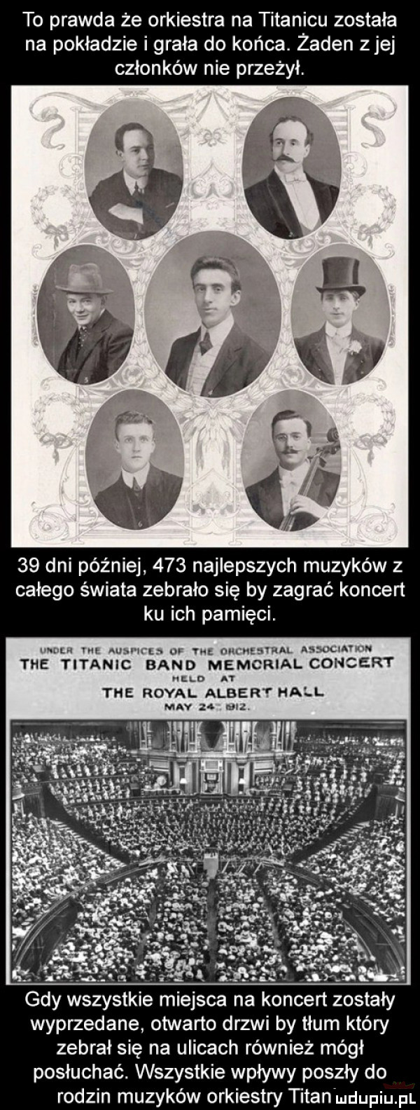 to prawda że orkiestra na titanicu została na pokładzie i grała do końca. żaden zje członków nie przeżył    dni później     najlepszych muzyków z całego świata zebrało się by zagrać koncen ku ich pamięci. mam ma mam n oo w oumwmu nssocmvun tee titanic band memorial concert nin   tee robal albert hall may za wg. gdy wszystkie miejsca na koncert zostały wyprzedane otwarte drzwi by tłum który zebrał się na ulicach również mógł posłuchać. wszystkie wpływy poszły do rodzin muzyków orkiestry titan mdupiupi