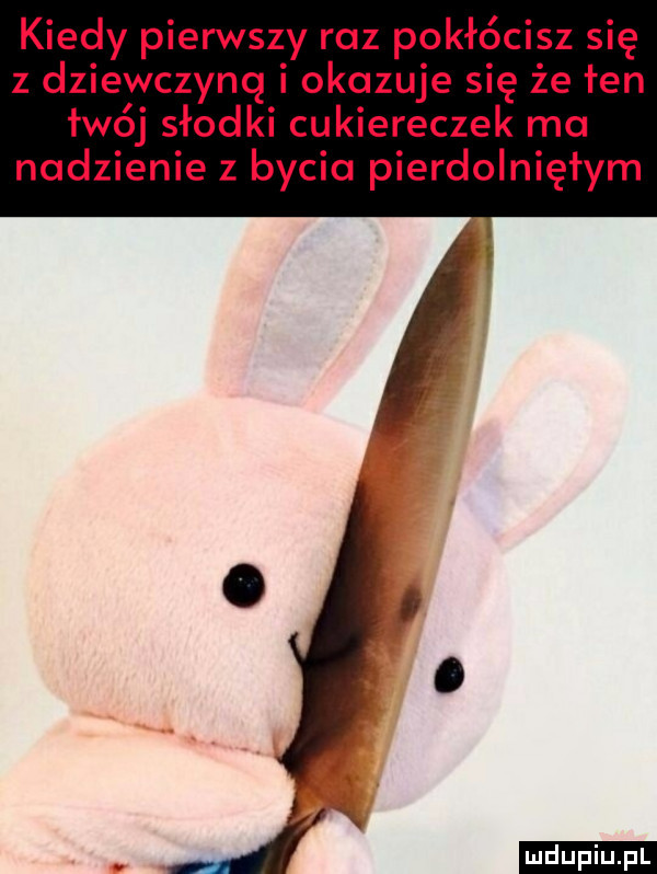 kiedy pierwszy raz pokłócisz się z dziewczyną okazuje się że fen łwój słodki cukiereczek ma nadzienie z byciu pierdolniętym j