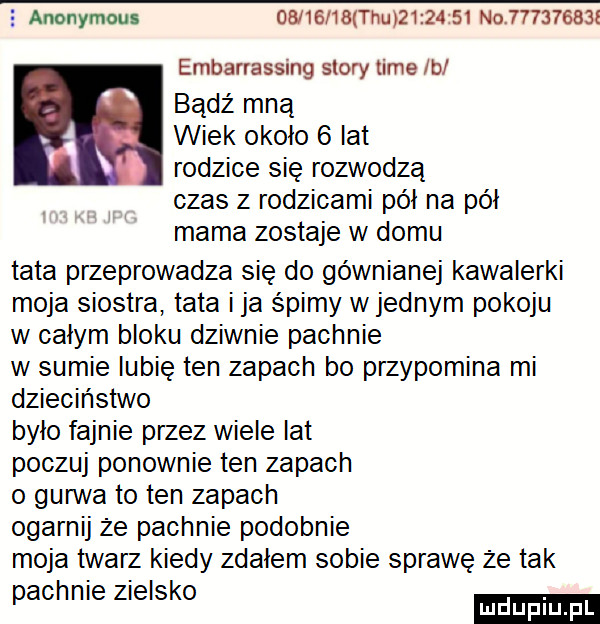 anonymous          tau          no         l embarrassing story time lb bądź mna ą wiek około   lat v rodzice się rozwodzą czas z rodzicami pół na pół mama zostaje w domu tata przeprowadza się do gówniane kawalerki moja siostra tata ica śpimy w jednym pokoju w całym bloku dziwnie pachnie w sumie lubię ten zapach bo przypomina mi dzieciństwo było fajnie przez wiele lat poczuj ponownie ten zapach o guawa to ten zapach ogarnij że pachnie podobnie moja twarz kiedy zdałem sobie sprawę że tak pachole zielsko