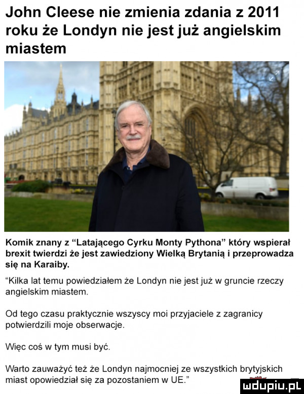 john cleese nie zmienia zdania z      roku że londyn nie jestjuż angielskim miastem komik znany z latającego cyrku manty pythona który wspieral brexit twierdzi że jest zawiedziony wielką brytanią i przeprowadza się na karaiby. kilka lat izmu powiedzialem ze londyn nie yeti już w gruncie rzeczy angielskim miastem od tego czasu praktycznie wszyscy moi przyjaciele z zagranicy potwierdzili moje obserwacje więc coś w tym musi być warto zauważyć tez ze londyn najmocniej ze wszystkich brytyjskich miast npowiedzial się za pozostaniem w ue m uplu l