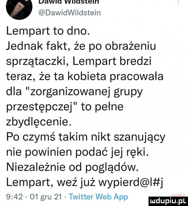 dawidwiidstein lampart to dno. jednak fakt że po obrażeniu sprzątaczki lampart bredzi teraz że ta kobieta pracowała dla zorganizowanej grupy przestępczej to pełne zbydlęcenie. po czymś takim nikt szanujący nie powinien podać jej ręki. niezależnie od poglądów. lampart weź już wypierd j         gru    twitter web aap