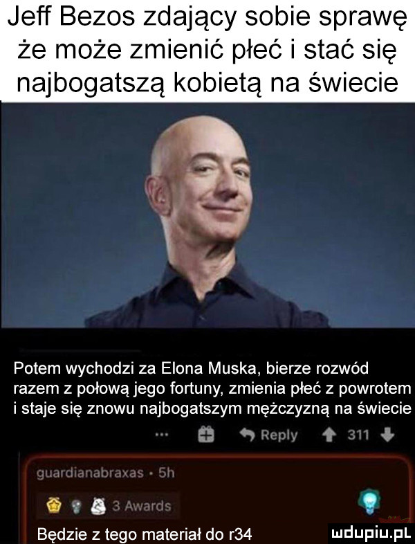 jeff bezos zdający sobie sprawę że może zmienić płeć i stać się najbogatszą kobietą na świecie potem wychodzi za egona muska bierze rozwód razem z pniową jego fortuny zmienia pleć z powrotem i staje się znowu najbogatszym mężczyzną na świecie l mii. ił fdd będzie złego materiał do r   ludupiu pl