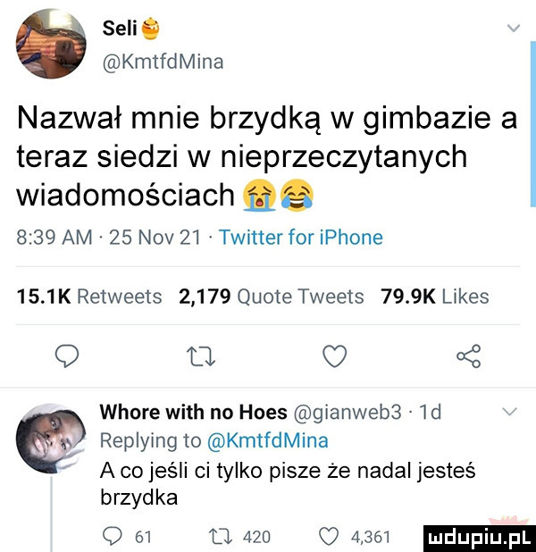 selig kmtfdmina nazwał mnie brzydką w gimbazie a teraz siedzi w nieprzeczytanych wiadomościach qq      am    niv    twitter for iphone      k re weets       quoie tweets     k limes q o c     whore with no homs gianwebs  d w replying to kmtfdmina a co jeśli ci tylko pisze że nadal jesteś brzydka q    u