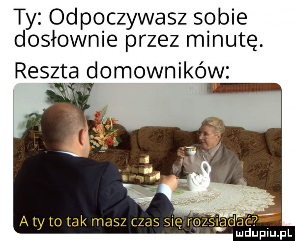 ty odpoczywasz sobie dosłownie przez minutę. reszta domowników. a ty to tak masz czas się rozsiada
