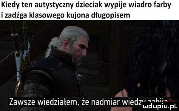 kiedy ten autystyczny dzieciak wypije wiadro farby i zadźga klasowego kujona długopisem a u agi n zawsze wiedziałem że nadmiar wiedzmi duciu f