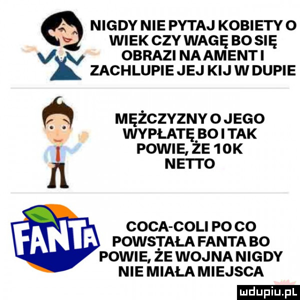 nigdy nie pytaj kobiety o wiek czy wagę bo się obrazi naamenti zachlupie jej kij w dupie mężczyznyojego. wypłatę boitak powie. że    k ne i i o caca coli po co powstala fanta bo powie że wojna nigdy nie miała miejsca ludu iu. l