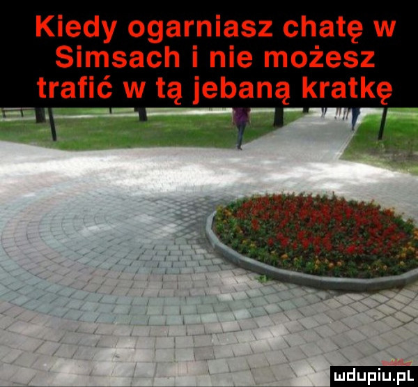 kiedy ogarniasz chatę w samsach i nie możesz trafić w tą jebaną kratkę ludu iu. l