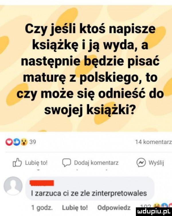 czy ją ktoś napisz książkę i ją wyda następni dmie pisać maturę oslkiego to y może się odnieść do swojej kaki oo   h orruntn z     ubu l c mu mew mf vim zarzuca ci ze zle zinterpretowales  godz lublęlo odpomedz m