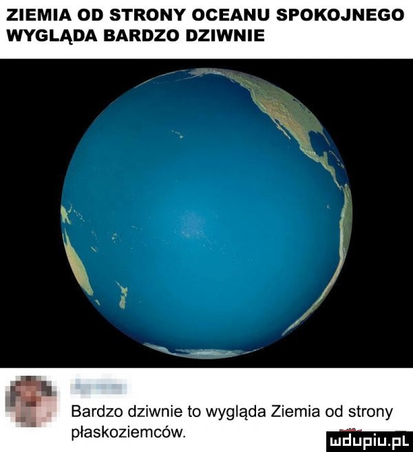 ziemia od strony oceanu spokojnego wygląda bardzo dziwnie   bardzo dziwnie to wygląda ziemia od strony płaskoziemców