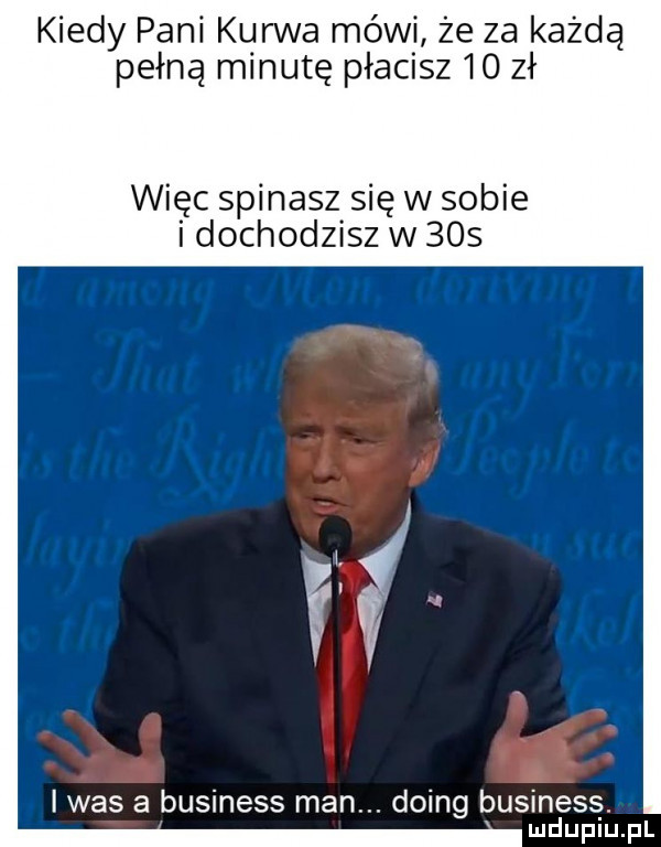 kiedy pani kurwa mówi że za każdą pełną minutę płacisz    zł więc spinasz się w sobie i dochodzisz w     if was a business man. doing business