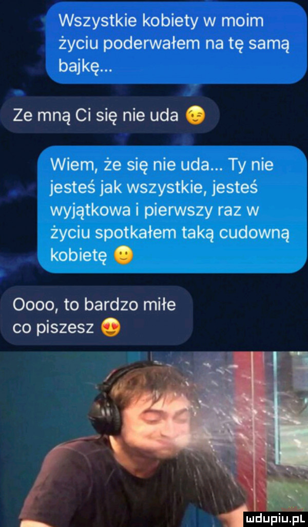 wszystkie kobiety w moim życiu poderwałem na tę samą bajkę. ze mną ci się nie uda. wiem że się nie uda. ty nie jesteś jak wszystkie jesteś wyjątkowa i pierwszy raz w życiu spotkałem taką cudowną kobietę.      to bardzo miłe co piszesz