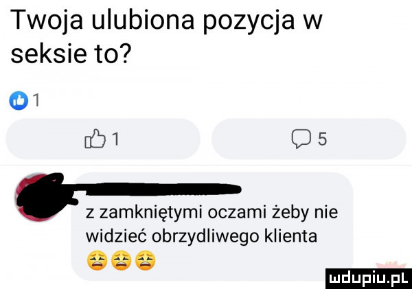 twoja ulubiona pozycja w seksie to       os. z zamkniętymi oczami żeby nie widzieć obrzydliwego klienta