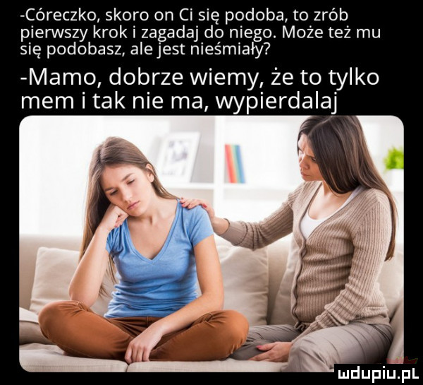 córeczko skoro on ci się podoba to zrób pierwszy krok i zagadaj do niego. może też mu się podobasz alejest nieśmiały mamo dobrze wiemy że to tylko mem i tak nie ma wypierdalaj