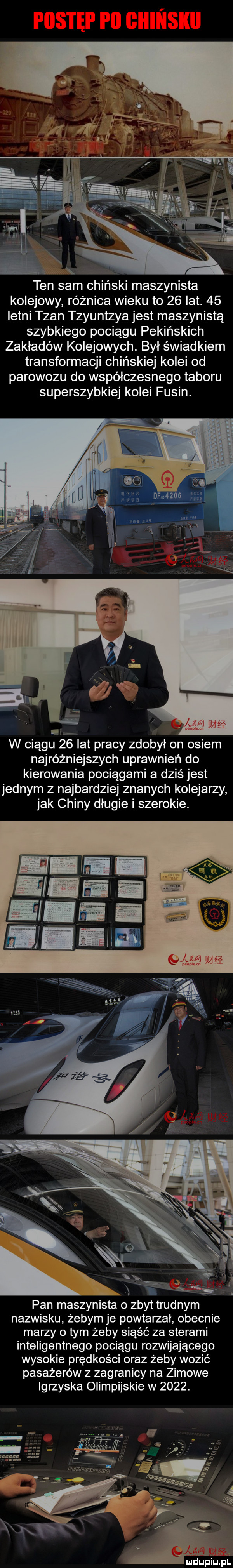 ten sam chiński maszynista kolejowy różnica wieku to    lat.    letni tran szuntzya jest maszynistą szybkiego pociągu pekińskich zakładów kolejowych. był świadkiem transformacji chińskiej kolei od parowozu do współczesnego taboru superszybkiej kolei fusin. najróżniejszych uprawnień do kierowania pociągami a dziś jest jednym z najbardziej znanych kolejarzy jak chiny długie i szerokie. pan maszynista o zbyt trudnym nazwisku żebym je powtarzał obecnie marzy o tym żeby siąść za sterami inteligentnego pociągu rozwijającego wysokie prędkości oraz żeby wozić pasażerów z zagranicy na zimowe igrzyska olimpijskie w     . mdupiiifil