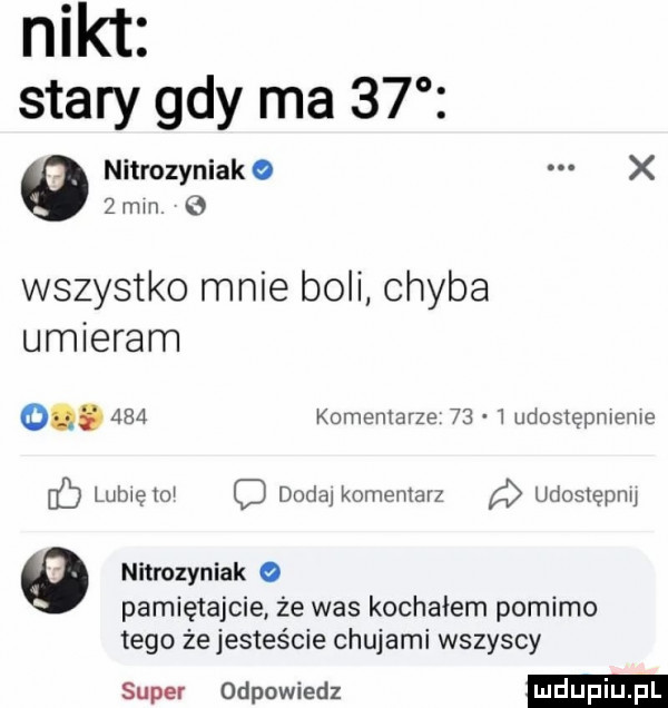 nikt stary gdy ma    nitrozyniak o x   mm wszystko mnie boli chyba umieram o.     komentarze      udostępnienie fb lubiętoi dada komentarz udostępnu o nitrozyniak o pamiętajcie że was kochałem pomimo tego że jesteście chujami wszyscy super odpowiedz