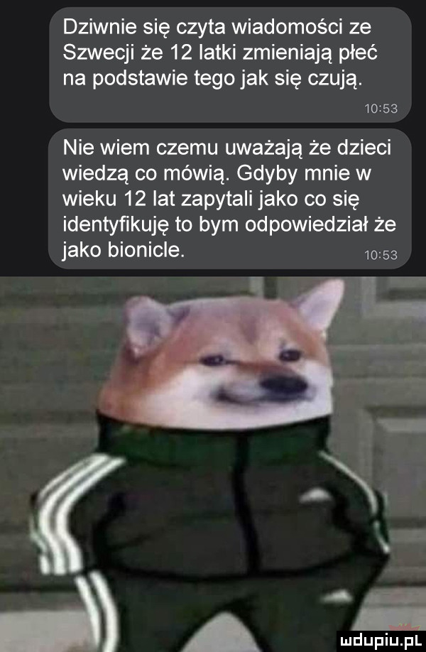 dziwnie się czyta wiadomości ze szwecji że    latki zmieniają płeć na podstawie tego jak się czują.       nie wiem czemu uważają że dzieci wiedzą co mówią. gdyby mnie w wieku    lat zapytali jako co się identyńkuję to bym odpowiedział że jako bionicle.         w a mduplu pl
