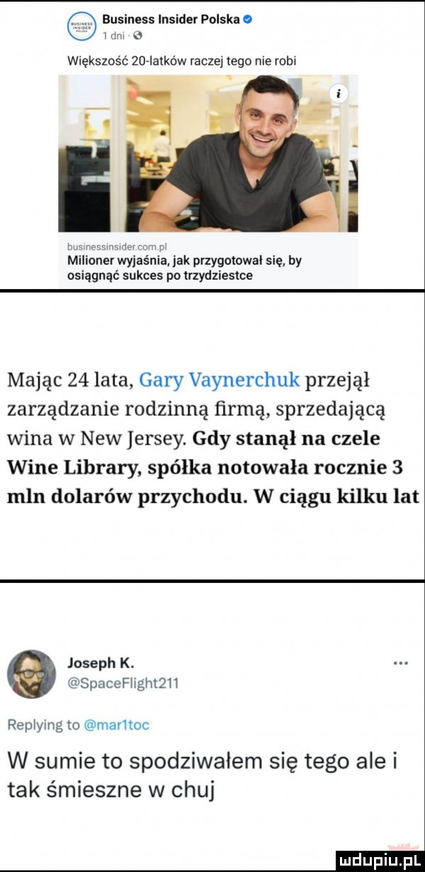 business insider polska o   rm   większość anlatkdw raczej tego nie robl i vswdav mm m melio r wyjaśnia idk przygotowal się by osiągnąć sukces po trzydziestce mając    ata gary vaynerchuk przejął zarządzanie rodzinną ńrmą sprzedającą wina w naw jersey. gdy stanął na czele wine library spółka notowała rocznie   mln dolarów przychodu. w ciągu kilku lat joseph k. spacefthtqh replying to maruoc w sumie to spodziwałem się tego ale i tak śmieszne w chuj