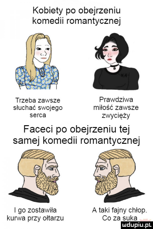 kobiety po obejrzeniu komedii romantycznej trzeba zawsze prawdziwa słuchać swojego miłość zawsze serca zwycięży faceci po obejrzeniu tej samej komedii romantycznej i go zostawiła a taki fajny chłop. kurwa przy ołtarzu co za suka