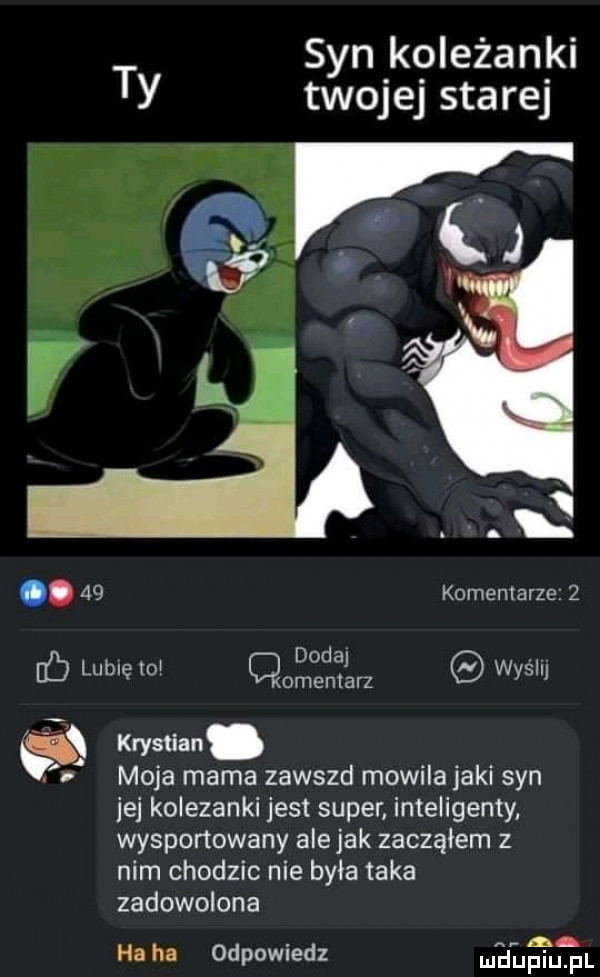 syn koleżanki ty twojej starej. j q i q.    komemarze.   ó lubię to       er wyślij moja mama zawszd mowila jaki syn jej kolezanki jest super inteligenty wysportowany alejek zacząłem z nim chodzic nie była taka zadowolona a ha ha odpowiedz