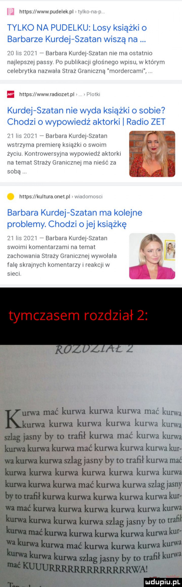 https lwwwpudelekpl v k  nerp tylko na pudelku losy książki o barbarze kurnej szatan wiszą na    ils      barbara kurnej szatan me ma ostatnio na lepsze passy po publvkacjl głośnego wp su w który celebrytka nazwała straz graniczną mordercami. https www rad ocel pl plotki kurnej szatan nie wyda książki o sobie chodzi o wypowiedź aktorki radio zet    ihs      barbara kurnej szatan wstrzyma premiere ksuązkl o skarm zydlu. komrowersylna wprwiedz aktorkl na temat strazy graniczne ma nieść za sobą https l kułturaonet pl wiadomosci barbara kurnej szatan ma kolejne problemy. chodzi o jej książkę    las      barbara kurnej szatan swolml komentarzaml na temat i zachowania strazy gramcznej wywolala r falę skramych komentarzy reakql w a srecl tymczasem rozdział