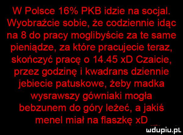 w polsce    pkb idzie na socjal. wyobraźcie sobie że codziennie idąc na   do pracy moglibyście za te same pieniądze za które pracujecie teraz skończyć pracę o       xd czaicie przez godzinę i kwadrans dziennie jebiecie patuskowe żeby madka wysrawszy górniaki mogła bebzunem do góry leżeć a jakiś menel miał na flaszkę xd
