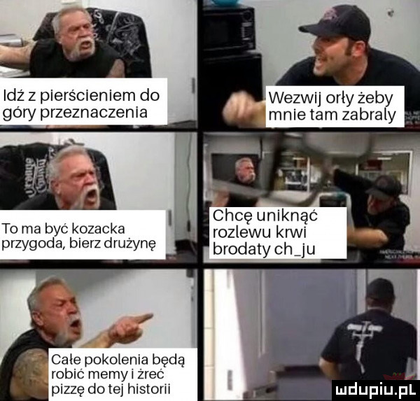 idz z pierscieniemdo wezwij orły żeby oby przeznaczenia mnie  am zabraly chcę uniknąć to ma byc kozacka rozlewu krwi przygoda bierz drużynę brodaty ch ju całe pokolenia będą robic meryl żrąc pizzę do tej histom