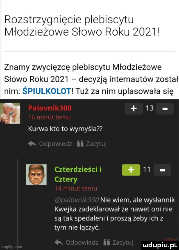 rozstrzygnięcie plebiscytu młodzieżowe słowo roku      znamy zwycięzcę plebiscytu młodzieżowe slowo roku      decyzją internautów został tuż za nim uplasowała się kurwa kto to wymyśla u nie wiem ale wyslannik kwejka zadeklarowal że nawet oni nie są tak spedaleni l proszą zeby ich z tym nie leczyć