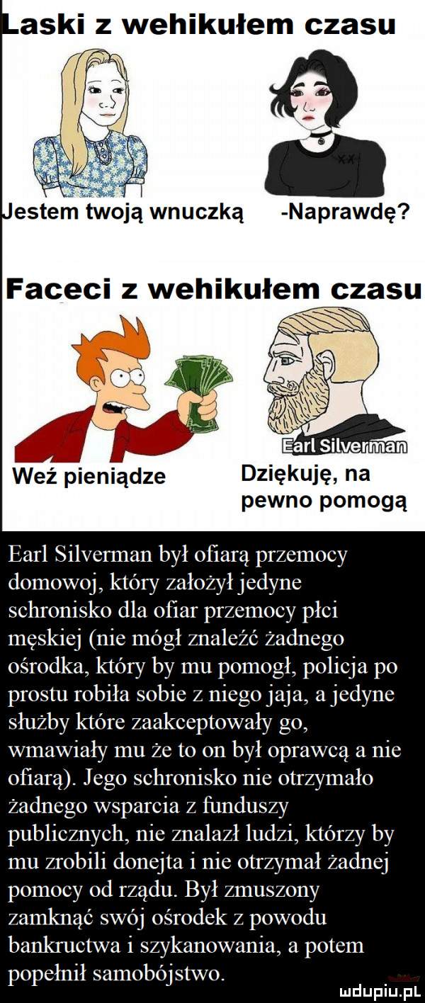 aski z wehikułem czasu entem twoją wnuczką naprawdę faceci z wehikułem czasu weź pieniądze dziękuję na pewno pomogą earl silverman był ofiarą przemocy domowej który założył jedyne schronisko dla ofiar przemocy płci męskiej nie mógł znaleźć żadnego ośrodka który by mu pomogl policja po prestu robiła sobie z niego jaja a jedyne służby które zaakceptowały go wmawiały mu że to on był oprawca a nie ofiarą. jego schronisko nie otrzymało żadnego wsparcia z funduszy publicznych nie znalazł ludzi którzy by mu zrobili donejta i nie otrzymał żadnej pomocy od rządu. był zmuszony zamknąć swój ośrodek z powodu bankructwa i szykanowania a potem popełnił samobójstwo