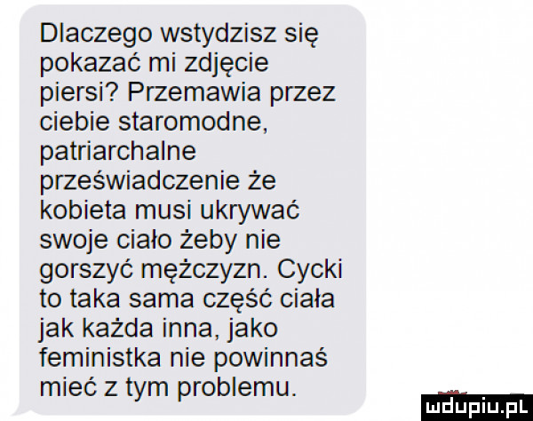 dlaczego wstydzisz się pokazać mi zdjęcie piersi przemawia przez ciebie staromodne patriarchalne przeświadczenie że kobieta musi ukrywać swoje ciało żeby nie gorszyć mężczyzn. cycki to taka sama część ciała jak każda inna jako feministka nie powinnaś mieć z tym problemu